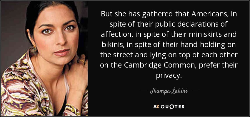 But she has gathered that Americans, in spite of their public declarations of affection, in spite of their miniskirts and bikinis, in spite of their hand-holding on the street and lying on top of each other on the Cambridge Common, prefer their privacy. - Jhumpa Lahiri