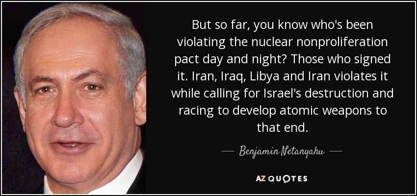 But so far, you know who's been violating the nuclear nonproliferation pact day and night? Those who signed it. Iran, Iraq, Libya and Iran violates it while calling for Israel's destruction and racing to develop atomic weapons to that end. - Benjamin Netanyahu