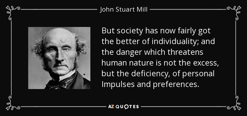 But society has now fairly got the better of individuality; and the danger which threatens human nature is not the excess, but the deficiency, of personal Impulses and preferences. - John Stuart Mill