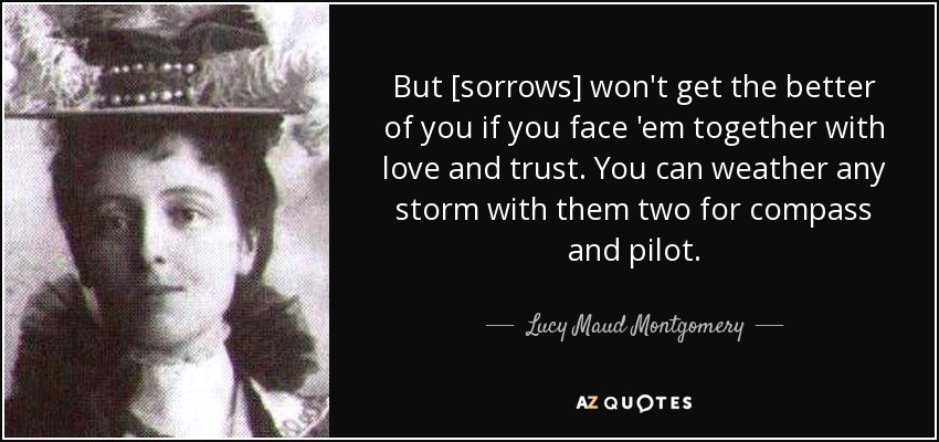 But [sorrows] won't get the better of you if you face 'em together with love and trust. You can weather any storm with them two for compass and pilot. - Lucy Maud Montgomery