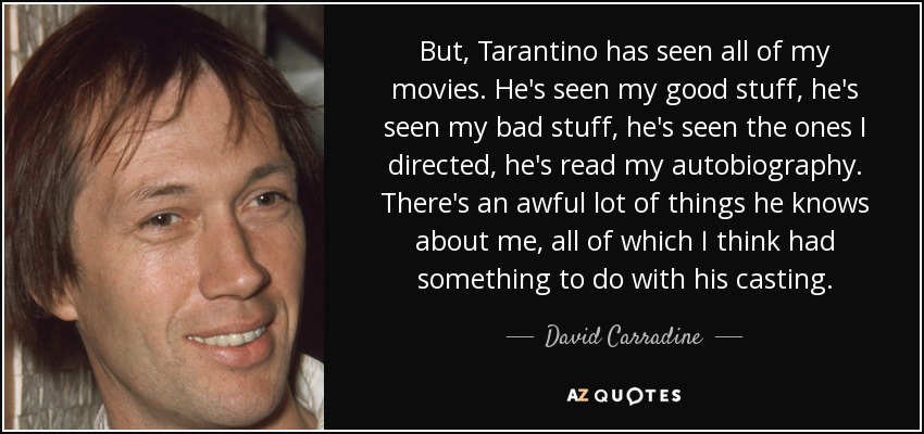 But, Tarantino has seen all of my movies. He's seen my good stuff, he's seen my bad stuff, he's seen the ones I directed, he's read my autobiography. There's an awful lot of things he knows about me, all of which I think had something to do with his casting. - David Carradine