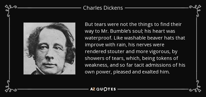 But tears were not the things to find their way to Mr. Bumble’s soul; his heart was waterproof. Like washable beaver hats that improve with rain, his nerves were rendered stouter and more vigorous, by showers of tears, which, being tokens of weakness, and so far tacit admissions of his own power, pleased and exalted him. - Charles Dickens