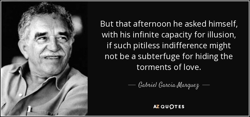 But that afternoon he asked himself, with his infinite capacity for illusion, if such pitiless indifference might not be a subterfuge for hiding the torments of love. - Gabriel Garcia Marquez