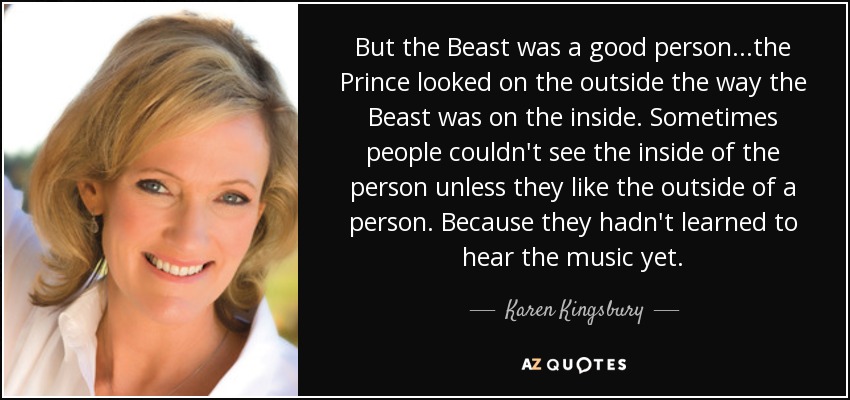 But the Beast was a good person...the Prince looked on the outside the way the Beast was on the inside. Sometimes people couldn't see the inside of the person unless they like the outside of a person. Because they hadn't learned to hear the music yet. - Karen Kingsbury