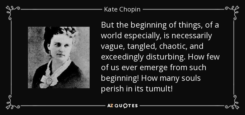 But the beginning of things, of a world especially, is necessarily vague, tangled, chaotic, and exceedingly disturbing. How few of us ever emerge from such beginning! How many souls perish in its tumult! - Kate Chopin