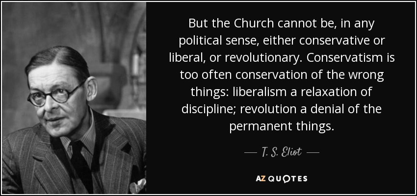 But the Church cannot be, in any political sense, either conservative or liberal, or revolutionary. Conservatism is too often conservation of the wrong things: liberalism a relaxation of discipline; revolution a denial of the permanent things. - T. S. Eliot