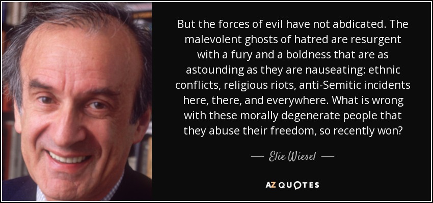 But the forces of evil have not abdicated. The malevolent ghosts of hatred are resurgent with a fury and a boldness that are as astounding as they are nauseating: ethnic conflicts, religious riots, anti-Semitic incidents here, there, and everywhere. What is wrong with these morally degenerate people that they abuse their freedom, so recently won? - Elie Wiesel