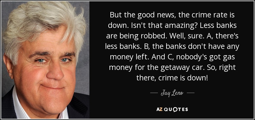 But the good news, the crime rate is down. Isn't that amazing? Less banks are being robbed. Well, sure. A, there's less banks. B, the banks don't have any money left. And C, nobody's got gas money for the getaway car. So, right there, crime is down! - Jay Leno