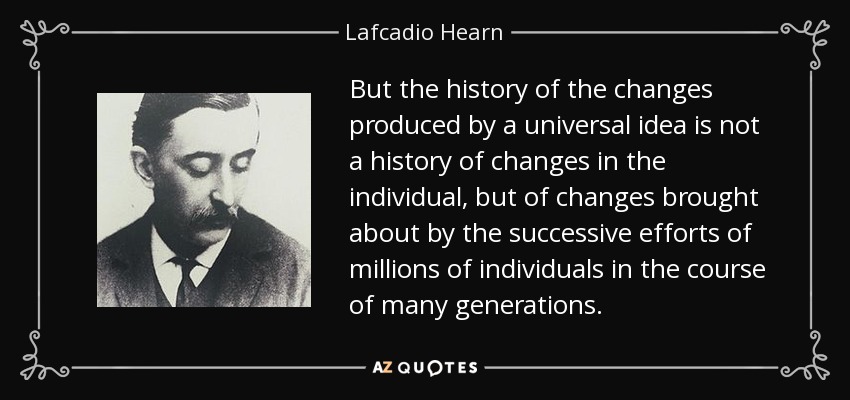 But the history of the changes produced by a universal idea is not a history of changes in the individual, but of changes brought about by the successive efforts of millions of individuals in the course of many generations. - Lafcadio Hearn