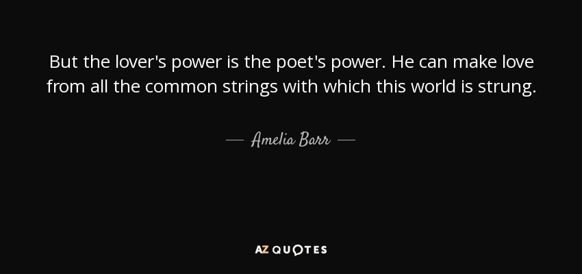 But the lover's power is the poet's power. He can make love from all the common strings with which this world is strung. - Amelia Barr