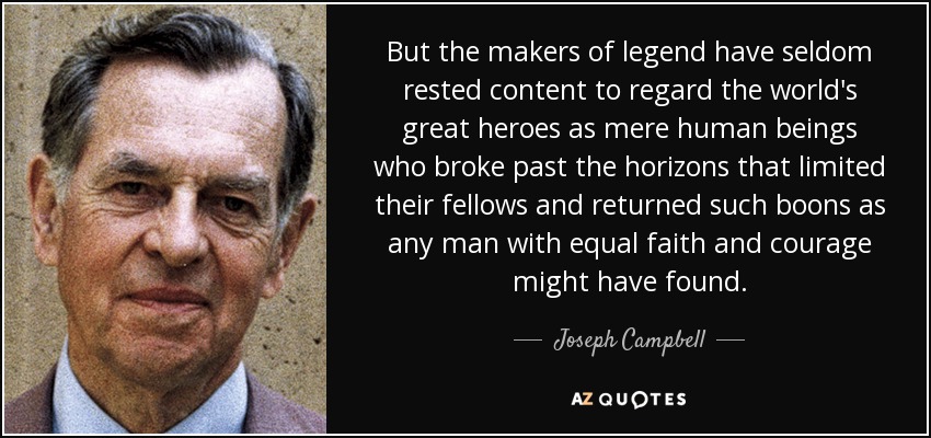 But the makers of legend have seldom rested content to regard the world's great heroes as mere human beings who broke past the horizons that limited their fellows and returned such boons as any man with equal faith and courage might have found. - Joseph Campbell