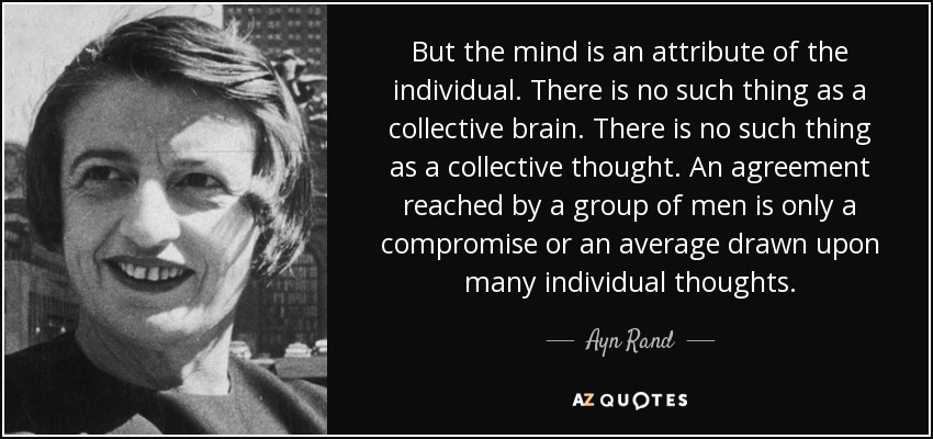 But the mind is an attribute of the individual. There is no such thing as a collective brain. There is no such thing as a collective thought. An agreement reached by a group of men is only a compromise or an average drawn upon many individual thoughts. - Ayn Rand