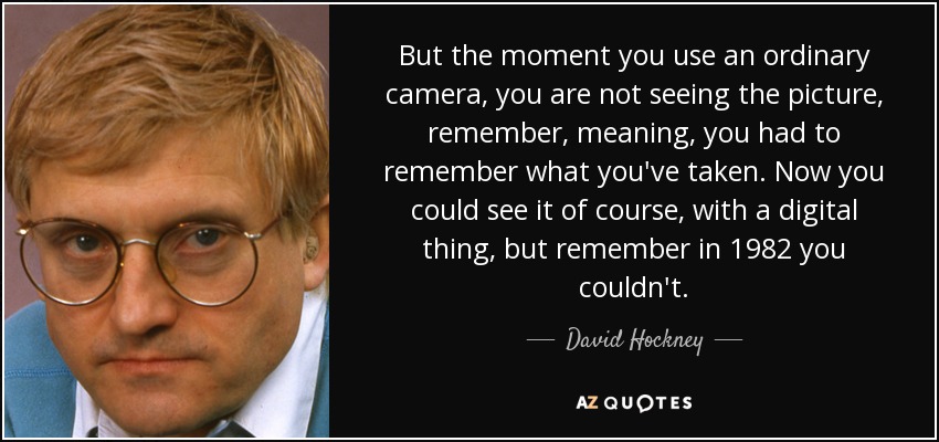 But the moment you use an ordinary camera, you are not seeing the picture, remember, meaning, you had to remember what you've taken. Now you could see it of course, with a digital thing, but remember in 1982 you couldn't. - David Hockney
