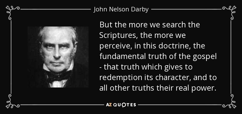 But the more we search the Scriptures, the more we perceive, in this doctrine, the fundamental truth of the gospel - that truth which gives to redemption its character, and to all other truths their real power. - John Nelson Darby