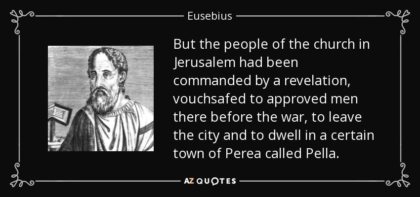 But the people of the church in Jerusalem had been commanded by a revelation, vouchsafed to approved men there before the war, to leave the city and to dwell in a certain town of Perea called Pella. - Eusebius