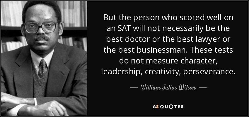 But the person who scored well on an SAT will not necessarily be the best doctor or the best lawyer or the best businessman. These tests do not measure character, leadership, creativity, perseverance. - William Julius Wilson