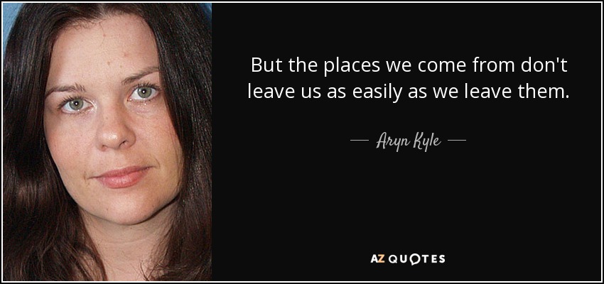 But the places we come from don't leave us as easily as we leave them. - Aryn Kyle