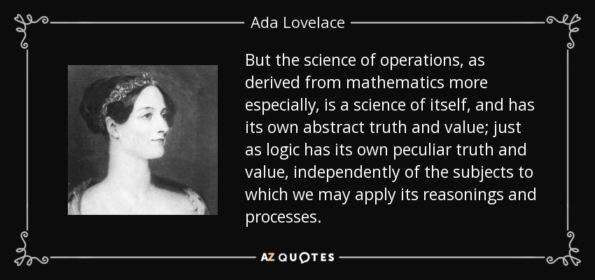 But the science of operations, as derived from mathematics more especially, is a science of itself, and has its own abstract truth and value; just as logic has its own peculiar truth and value, independently of the subjects to which we may apply its reasonings and processes. - Ada Lovelace