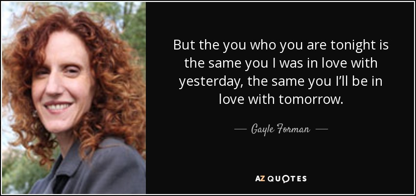 But the you who you are tonight is the same you I was in love with yesterday, the same you I’ll be in love with tomorrow. - Gayle Forman