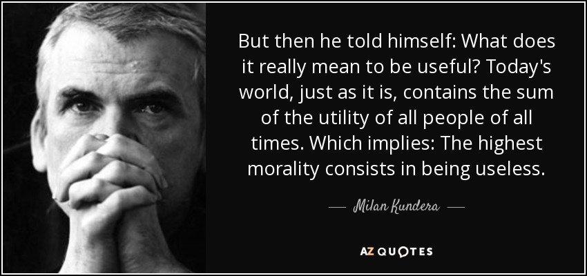 But then he told himself: What does it really mean to be useful? Today's world, just as it is, contains the sum of the utility of all people of all times. Which implies: The highest morality consists in being useless. - Milan Kundera