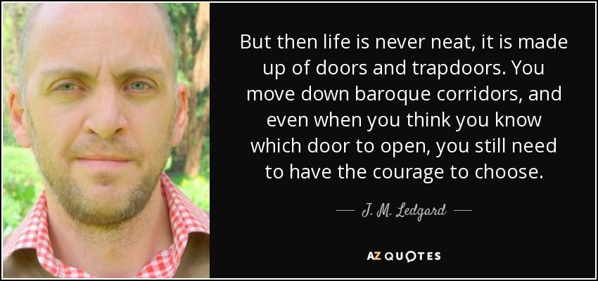 But then life is never neat, it is made up of doors and trapdoors. You move down baroque corridors, and even when you think you know which door to open, you still need to have the courage to choose. - J. M. Ledgard