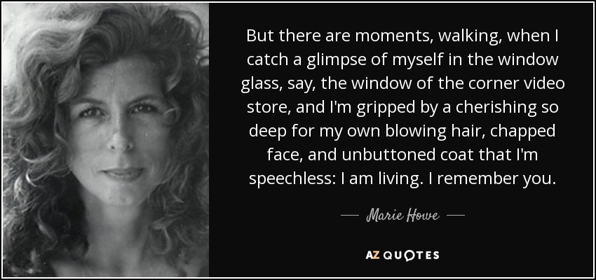 But there are moments, walking, when I catch a glimpse of myself in the window glass, say, the window of the corner video store, and I'm gripped by a cherishing so deep for my own blowing hair, chapped face, and unbuttoned coat that I'm speechless: I am living. I remember you. - Marie Howe
