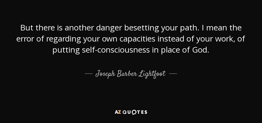 But there is another danger besetting your path. I mean the error of regarding your own capacities instead of your work, of putting self-consciousness in place of God. - Joseph Barber Lightfoot