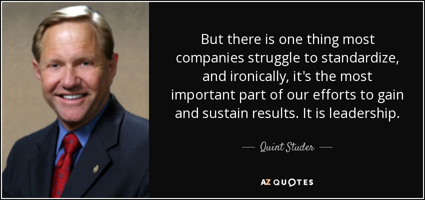 But there is one thing most companies struggle to standardize, and ironically, it's the most important part of our efforts to gain and sustain results. It is leadership. - Quint Studer