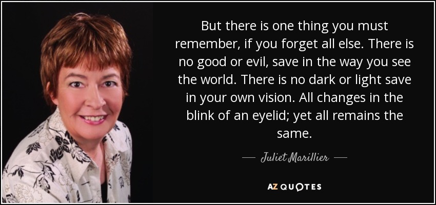 But there is one thing you must remember, if you forget all else. There is no good or evil, save in the way you see the world. There is no dark or light save in your own vision. All changes in the blink of an eyelid; yet all remains the same. - Juliet Marillier