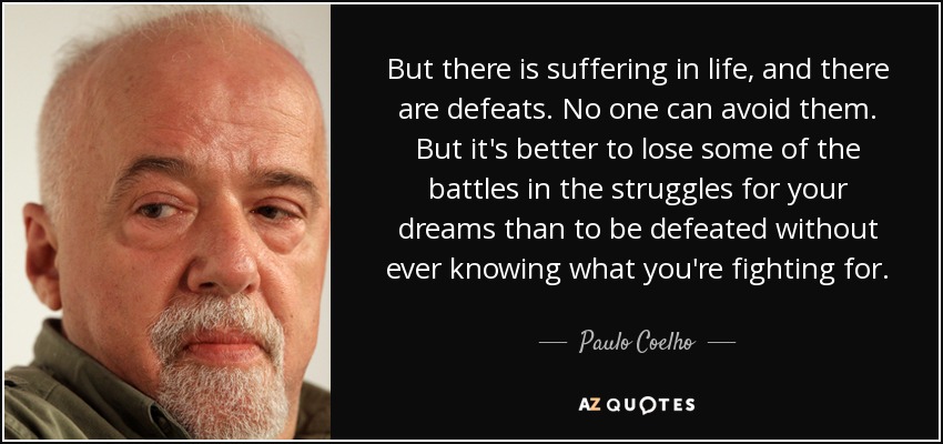 But there is suffering in life, and there are defeats. No one can avoid them. But it's better to lose some of the battles in the struggles for your dreams than to be defeated without ever knowing what you're fighting for. - Paulo Coelho