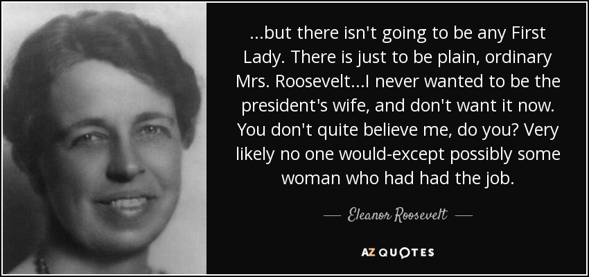 ...but there isn't going to be any First Lady. There is just to be plain, ordinary Mrs. Roosevelt...I never wanted to be the president's wife, and don't want it now. You don't quite believe me, do you? Very likely no one would-except possibly some woman who had had the job. - Eleanor Roosevelt