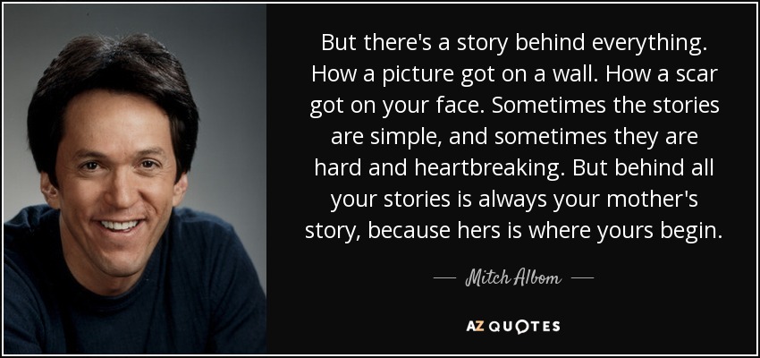 But there's a story behind everything. How a picture got on a wall. How a scar got on your face. Sometimes the stories are simple, and sometimes they are hard and heartbreaking. But behind all your stories is always your mother's story, because hers is where yours begin. - Mitch Albom