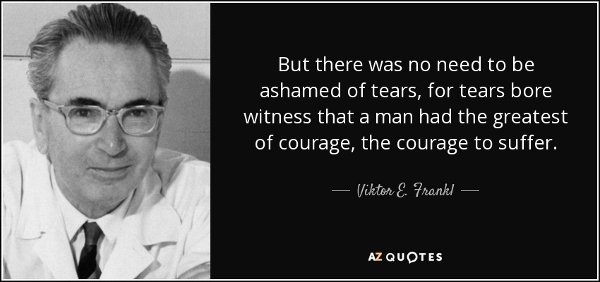 But there was no need to be ashamed of tears, for tears bore witness that a man had the greatest of courage, the courage to suffer. - Viktor E. Frankl