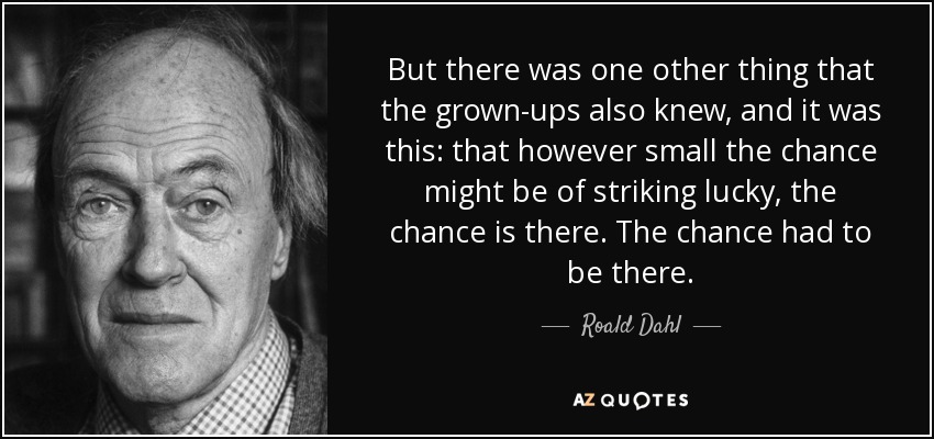 But there was one other thing that the grown-ups also knew, and it was this: that however small the chance might be of striking lucky, the chance is there. The chance had to be there. - Roald Dahl