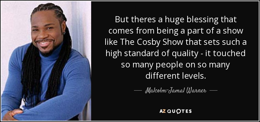 But theres a huge blessing that comes from being a part of a show like The Cosby Show that sets such a high standard of quality - it touched so many people on so many different levels. - Malcolm-Jamal Warner