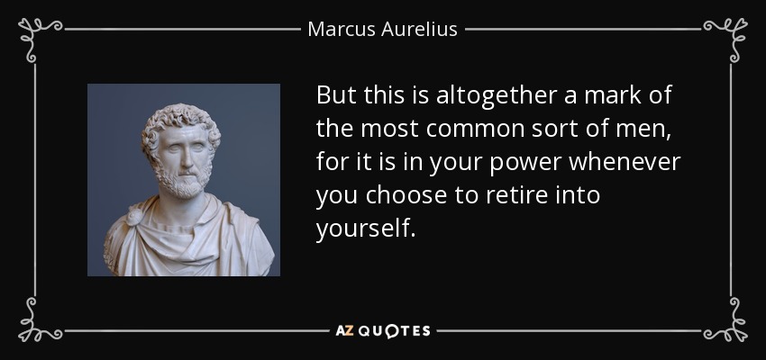 But this is altogether a mark of the most common sort of men, for it is in your power whenever you choose to retire into yourself. - Marcus Aurelius