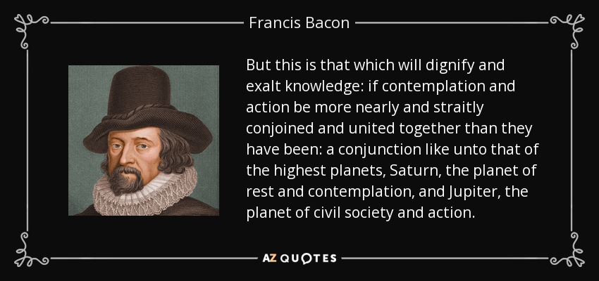 But this is that which will dignify and exalt knowledge: if contemplation and action be more nearly and straitly conjoined and united together than they have been: a conjunction like unto that of the highest planets, Saturn, the planet of rest and contemplation, and Jupiter, the planet of civil society and action. - Francis Bacon
