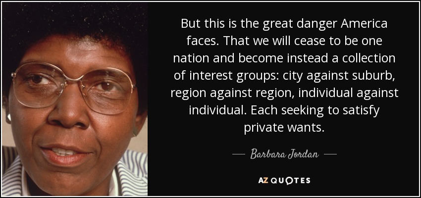 But this is the great danger America faces. That we will cease to be one nation and become instead a collection of interest groups: city against suburb, region against region, individual against individual. Each seeking to satisfy private wants. - Barbara Jordan
