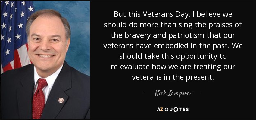 But this Veterans Day, I believe we should do more than sing the praises of the bravery and patriotism that our veterans have embodied in the past. We should take this opportunity to re-evaluate how we are treating our veterans in the present. - Nick Lampson