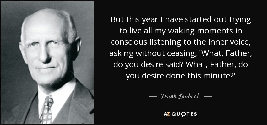 But this year I have started out trying to live all my waking moments in conscious listening to the inner voice, asking without ceasing, 'What, Father, do you desire said? What, Father, do you desire done this minute?' - Frank Laubach