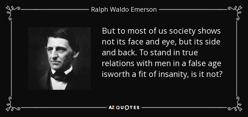 But to most of us society shows not its face and eye, but its side and back. To stand in true relations with men in a false age isworth a fit of insanity, is it not? - Ralph Waldo Emerson