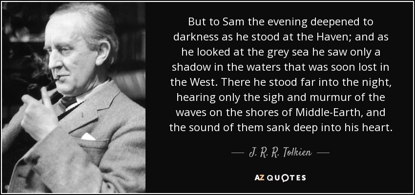 But to Sam the evening deepened to darkness as he stood at the Haven; and as he looked at the grey sea he saw only a shadow in the waters that was soon lost in the West. There he stood far into the night, hearing only the sigh and murmur of the waves on the shores of Middle-Earth, and the sound of them sank deep into his heart. - J. R. R. Tolkien