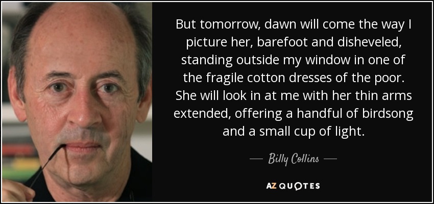 But tomorrow, dawn will come the way I picture her, barefoot and disheveled, standing outside my window in one of the fragile cotton dresses of the poor. She will look in at me with her thin arms extended, offering a handful of birdsong and a small cup of light. - Billy Collins