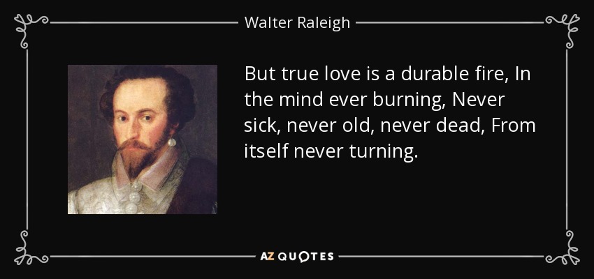 But true love is a durable fire, In the mind ever burning, Never sick, never old, never dead, From itself never turning. - Walter Raleigh