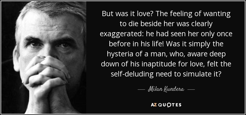 But was it love? The feeling of wanting to die beside her was clearly exaggerated: he had seen her only once before in his life! Was it simply the hysteria of a man, who, aware deep down of his inaptitude for love, felt the self-deluding need to simulate it? - Milan Kundera