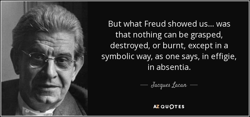 But what Freud showed us… was that nothing can be grasped, destroyed, or burnt, except in a symbolic way, as one says, in effigie, in absentia. - Jacques Lacan