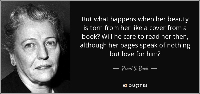 But what happens when her beauty is torn from her like a cover from a book? Will he care to read her then, although her pages speak of nothing but love for him? - Pearl S. Buck
