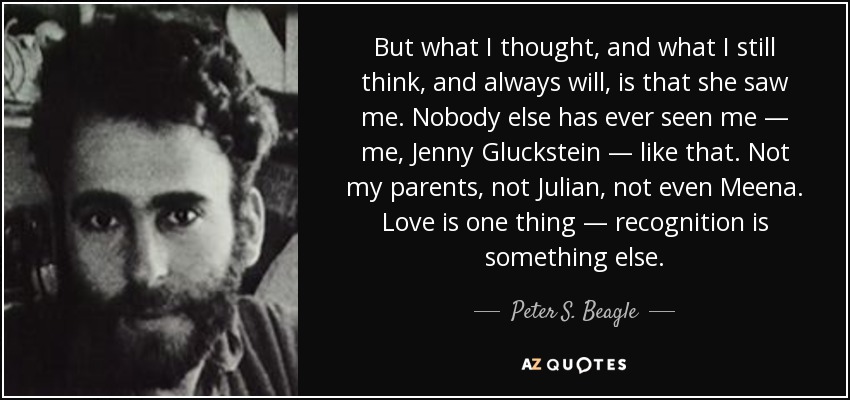 But what I thought, and what I still think, and always will, is that she saw me. Nobody else has ever seen me — me, Jenny Gluckstein — like that. Not my parents, not Julian, not even Meena. Love is one thing — recognition is something else. - Peter S. Beagle