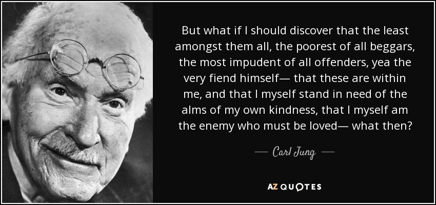 But what if I should discover that the least amongst them all, the poorest of all beggars, the most impudent of all offenders, yea the very fiend himself— that these are within me, and that I myself stand in need of the alms of my own kindness, that I myself am the enemy who must be loved— what then? - Carl Jung