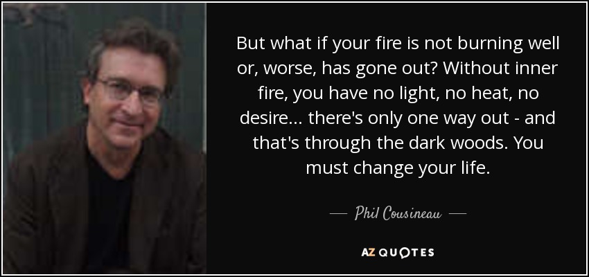 But what if your fire is not burning well or, worse, has gone out? Without inner fire, you have no light, no heat, no desire... there's only one way out - and that's through the dark woods. You must change your life. - Phil Cousineau